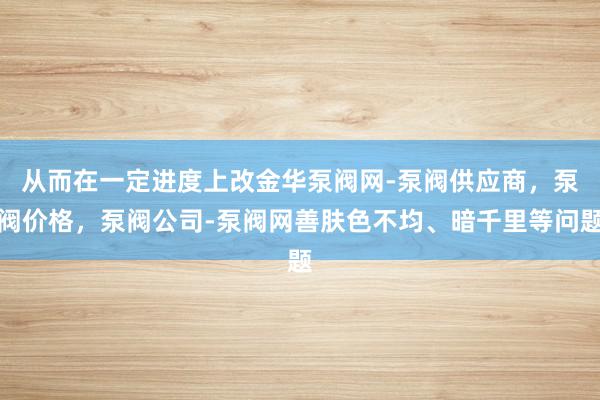 从而在一定进度上改金华泵阀网-泵阀供应商,泵阀价格,泵阀公司-泵阀网善肤色不均、暗千里等问题