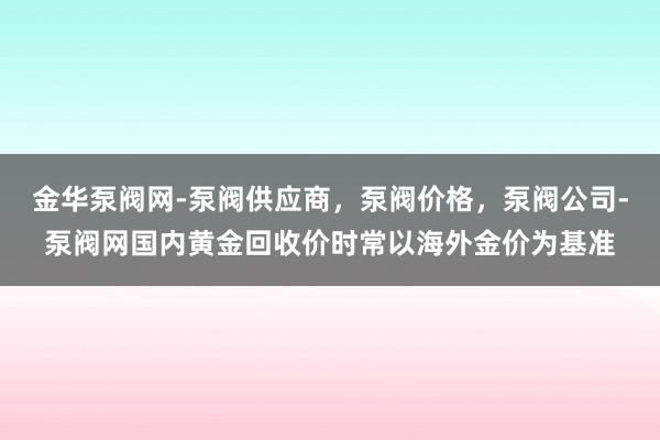 金华泵阀网-泵阀供应商，泵阀价格，泵阀公司-泵阀网国内黄金回收价时常以海外金价为基准